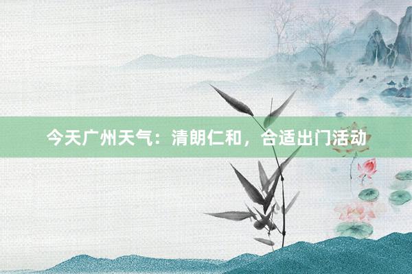 今天广州天气：清朗仁和，合适出门活动